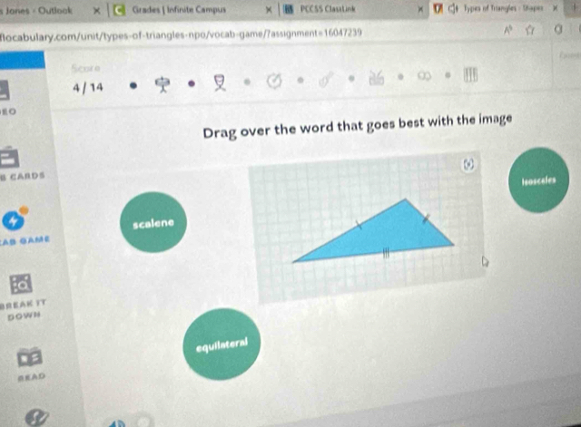 Jones - Outlook Grades | Infinite Campus PCCSS ClasaLink ]4 Types of Triangles - Shapes
focabulary.com/unit/types-of-triangles-npo/vocab-game/7assignment=16047239
Score
4 / 14
Drag over the word that goes best with the image
B CAnD5
leosceles
scalene
:AB GAME
BREAK YT
Down
OEAD equilateral