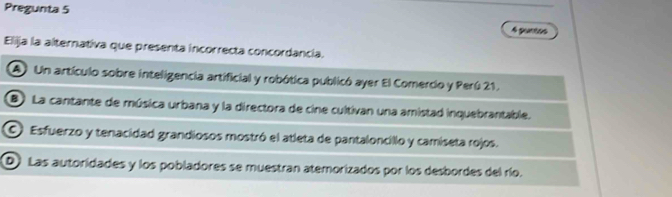 Pregunta 5 4 puntos
Elija la alternativa que presenta incorrecta concordancía.
A Un artículo sobre inteligencia artificial y robótica publicó ayer El Comercio y Perú 21.
B La cantante de música urbana y la directora de cine cultivan una amistad inquebrantable.
O Esfuerzo y tenacidad grandiosos mostró el atleta de pantaloncillo y camiseta rojos.
D Las autoridades y los pobladores se muestran atemorizados por los desbordes del río.