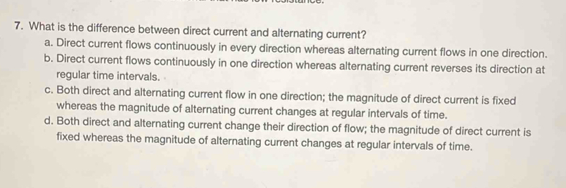 What is the difference between direct current and alternating current?
a. Direct current flows continuously in every direction whereas alternating current flows in one direction.
b. Direct current flows continuously in one direction whereas alternating current reverses its direction at
regular time intervals.
c. Both direct and alternating current flow in one direction; the magnitude of direct current is fixed
whereas the magnitude of alternating current changes at regular intervals of time.
d. Both direct and alternating current change their direction of flow; the magnitude of direct current is
fixed whereas the magnitude of alternating current changes at regular intervals of time.