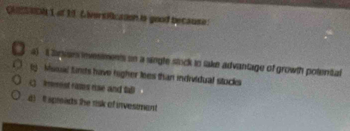 Qs aDN 1 of 19 Liversificason is good because:
4) 1Svar invesments on a single stock to take advantage of growth potental
) Mssal firsts have higher lees than individual stocks
() meest rams rse and tal
spreads the risk of invesimant