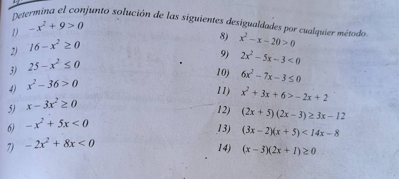 Determina el conjunto solución de las siguientes desigualdades por cualquier método. 
1) -x^2+9>0
2) 16-x^2≥ 0
8) x^2-x-20>0
9) 
3) 25-x^2≤ 0
10) 6x^2-7x-3≤ 0
4) x^2-36>0 2x^2-5x-3<0</tex> 
11) x^2+3x+6>-2x+2
5) x-3x^2≥ 0
12) (2x+5)(2x-3)≥ 3x-12
6) -x^2+5x<0</tex> 
13) (3x-2)(x+5)<14x-8</tex> 
7) -2x^2+8x<0</tex> 
14) (x-3)(2x+1)≥ 0