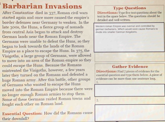 Barbarian Invasions Type Questions 
After Constantine died in 337, Roman civil wars Directions: Type five test questions about the 
started again and once more caused the empire’s text in the space below. The questions should be 
border defenses near Germany to weaken. In the detailed and well written. 
Western roman Empire was overrun and controlled by 
late 300s, the Huns, a fierce group of nomads german barbarians. Which would soon cause Romans to 
from central Asia began to attack and destroy divide into smaller German Kingdoms. 
German lands near the Roman Empire. The 
Germans were unable to defeat the Huns, so they 
began to look towards the lands of the Roman 
Empire as a place to escape the Huns. In 375, the 
Visigoths, a large group of Germans, were allowed 
to move into an area of the Roman empire so they 
could escape the Huns. Because the Romans Gather Evidence 
mistreated the Visigoths, however, a few years Directions: Find 2 pieces of evidence for the 
later they turned on the Romans and defeated a essential question and type them below. A piece of 
huge Roman army. After this battle, other groups evidence can be more than one sentence long. 
of Germans who wanted to escape the Huns 1. 
moved into the Roman Empire because there were 
no longer enough Roman armies to stop them. 
Some of these Germans raided Roman towns and 2. 
fought each other on Roman land. 
Essential Question: How did the Romans cause 
their downfall?