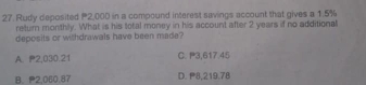 Rudy deposited P2,000 in a compound interest savings account that gives a 1.5%
retur monthly. What is his total money in his account after 2 years if no additional
deposits or withdrawals have been made?
A. 2,030.21 C. P3,617.45
B. 2,060.87 D. 8,219.78