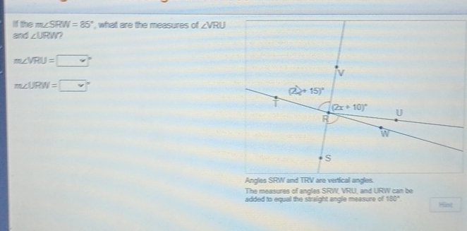 If the m∠ SRW=85° , what are the measures of ∠ VRU
and ∠ URW
m∠ VRU=□°
m∠ URW=□°
The measures of angles SRW, VRU, and URW can be
added to equal the straight angle measure of 180° Hint