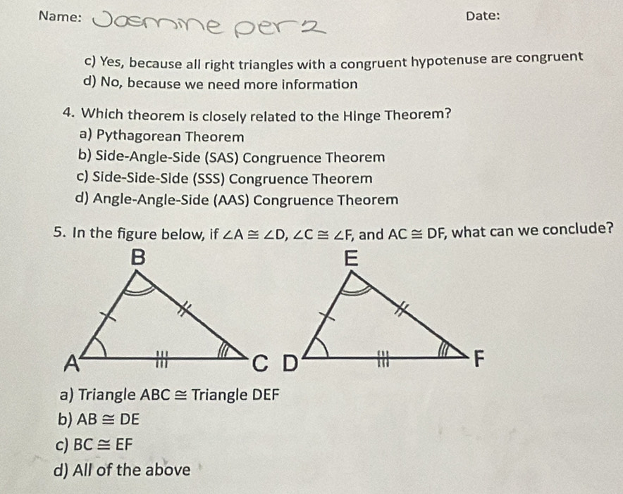 Name: Date:
c) Yes, because all right triangles with a congruent hypotenuse are congruent
d) No, because we need more information
4. Which theorem is closely related to the Hinge Theorem?
a) Pythagorean Theorem
b) Side-Angle-Side (SAS) Congruence Theorem
c) Side-Side-Side (SSS) Congruence Theorem
d) Angle-Angle-Side (AAS) Congruence Theorem
5. In the figure below, if ∠ A≌ ∠ D, ∠ C≌ ∠ F and AC≌ DF, , what can we conclude?
a) Triangle ABC ≅ Triangle DEF
b) AB≌ DE
c) BC≌ EF
d) All of the above