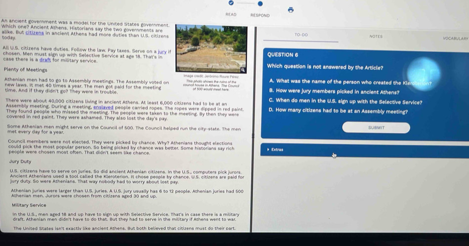 READ RESPOND
An ancient government was a model for the United States government.
Which one? Ancient Athens. Historians say the two governments are 10-DO
alike. But citizens in ancient Athens had more duties than U.S. citizens NOTES VOCABULARY
today.
All U.S. citizens have duties. Follow the law. Pay taxes. Serve on a jury i
chosen. Men must sign up with Selective Service at age 18. That's inQUESTION 6
case there is a draft for military service.Which question is not answered by the Article?
Plenty of Meetings  Image credit: Jerónimo Roure Pérez A. What was the name of the person who created the Kleroterion?
Athenian men had to go to Assembly meetings. The Assembly voted on council house in Athens. The Counci This photo shows the ruins of the
new laws. It met 40 times a year. The men got paid for the meeting of 500 would meet here. B. How were jury members picked in ancient Athens?
time. And if they didn't go? They were in trouble. C. When do men in the U.S. sign up with the Selective Service?
There were about 40,000 citizens living in ancient Athens. At least 6,000 citizens had to be at an D. How many citizens had to be at an Assembly meeting?
Assembly meeting. During a meeting, enslaved people carried ropes. The ropes were dipped in red paint.
They found people who missed the meeting. The people were taken to the meeting. By then they were
covered in red paint. They were ashamed. They also lost the day's pay.
Some Athenian men might serve on the Council of 500. The Council helped run the city-state. The men
SUBMIT
met every day for a year.
Council members were not elected. They were picked by chance. Why? Athenians thought elections
could pick the most popular person. So being picked by chance was better. Some historians say rich  Extras
people were chosen most often. That didn't seem like chance.
Jury Duty
U.S. citizens have to serve on juries. So did ancient Athenian citizens. In the U.S., computers pick jurors.
Ancient Athenians used a tool called the Kleroterion. It chose people by chance. U.S. citizens are paid for
jury duty. So were Athenians. That way nobody had to worry about lost pay.
Athenian juries were larger than U.S. juries. A U.S. jury usually has 6 to 12 people. Athenian juries had 500
Athenian men. Jurors were chosen from citizens aged 30 and up.
Military Service
In the U.S., men aged 18 and up have to sign up with Selective Service. That's in case there is a military
draft. Athenian men didn't have to do that. But they had to serve in the military if Athens went to war.
The United States isn't exactly like ancient Athens. But both believed that citizens must do their part.