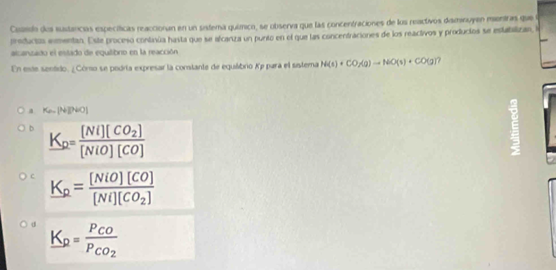 Cussslo dos sustancías especíticas reaccionan en un sistema químico, se observa que las concentraciones de los reactivos disminuyen mentras que a
preducióa exmentan. Este proceso continúa hasta que se alcanza un punto en el que las concentraciones de los reactivos y producios se estatalizan, l
alcanzado el estado de equilibro en la reacción
En este sentido, ¿Cómo se pedría expresar la contante de equiáibrio Xp para el sstema N(s)+CO_2(g)to NiO(s)+CO(g) 7
a K_a.[N.)(NO)
D K_p=frac [Ni][CO_2][NiO][CO]
c K_p=frac [NiO][CO][Ni][CO_2]
d K_p=frac P_COP_CO_2