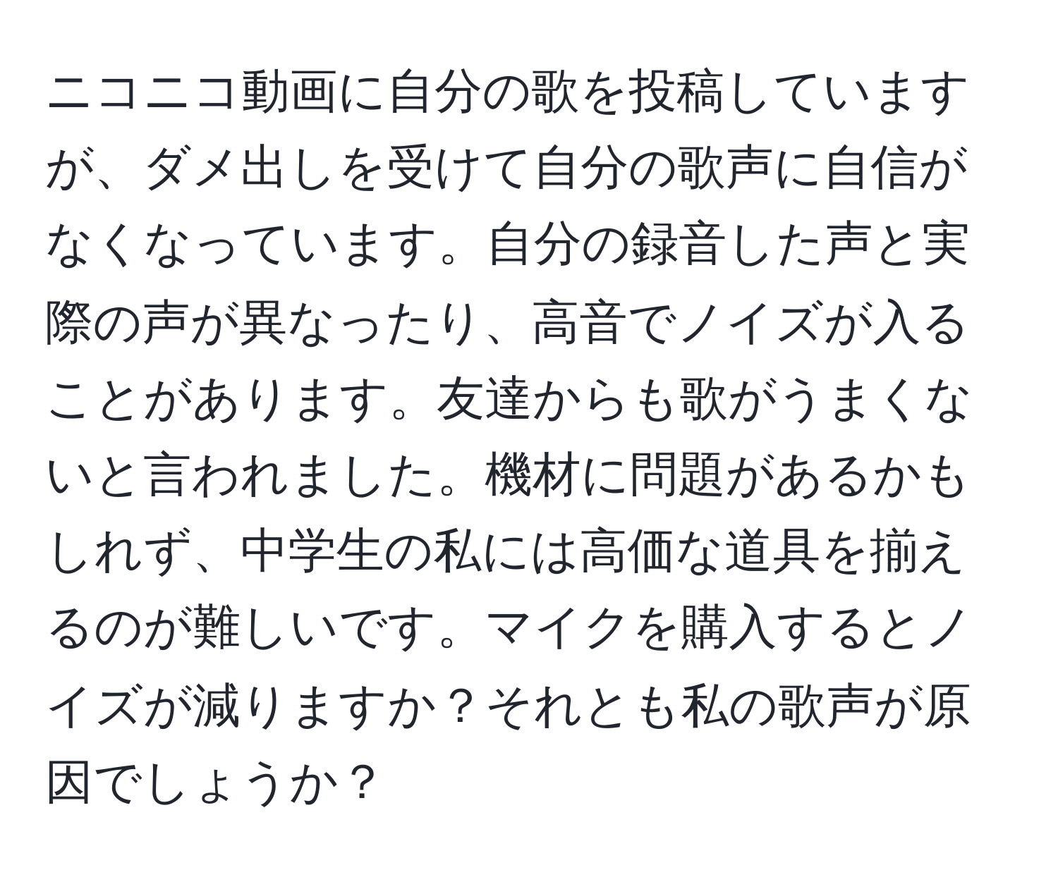 ニコニコ動画に自分の歌を投稿していますが、ダメ出しを受けて自分の歌声に自信がなくなっています。自分の録音した声と実際の声が異なったり、高音でノイズが入ることがあります。友達からも歌がうまくないと言われました。機材に問題があるかもしれず、中学生の私には高価な道具を揃えるのが難しいです。マイクを購入するとノイズが減りますか？それとも私の歌声が原因でしょうか？