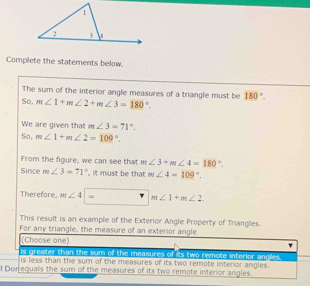 Complete the statements below.
The sum of the interior angle measures of a triangle must be 180°. 
So, m∠ 1+m∠ 2+m∠ 3=180°. 
We are given that m∠ 3=71°. 
So, m∠ 1+m∠ 2=109°. 
From the figure, we can see that m∠ 3+m∠ 4=180°. 
Since m∠ 3=71° , it must be that m∠ 4=109°. 
Therefore, m∠ 4|= □ 1111 r| m∠ 1+m∠ 2. 
This result is an example of the Exterior Angle Property of Triangles.
For any triangle, the measure of an exterior angle
(Choose one)
is greater than the sum of the measures of its two remote interior angles.
is less than the sum of the measures of its two remote interior angles.
I Donequals the sum of the measures of its two remote interior angles.