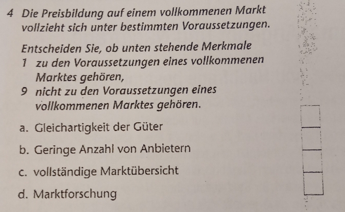 Die Preisbildung auf einem vollkommenen Markt
vollzieht sich unter bestimmten Voraussetzungen.
Entscheiden Sie, ob unten stehende Merkmale
1 zu den Voraussetzungen eines vollkommenen
Marktes gehören,
9 nicht zu den Voraussetzungen eines
vollkommenen Marktes gehören.
a. Gleichartigkeit der Güter
b. Geringe Anzahl von Anbietern
c. vollständige Marktübersicht
d. Marktforschung