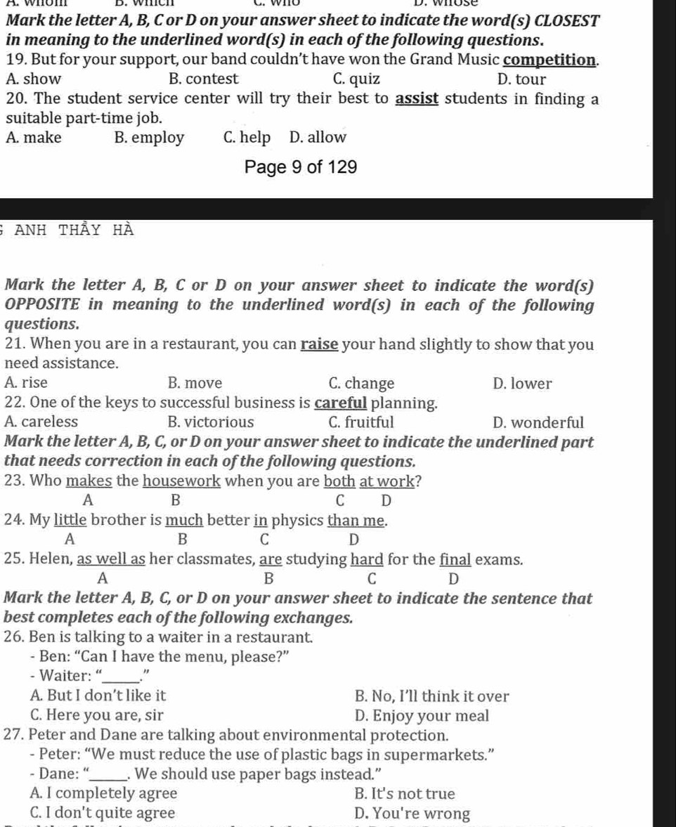 whom B. which C. who D. whose
Mark the letter A, B, C or D on your answer sheet to indicate the word(s) CLOSEST
in meaning to the underlined word(s) in each of the following questions.
19. But for your support, our band couldn’t have won the Grand Music competition.
A. show B. contest C. quiz D. tour
20. The student service center will try their best to assist students in finding a
suitable part-time job.
A. make B. employ C. help D. allow
Page 9 of 129
6 ANh thầy hà
Mark the letter A, B, C or D on your answer sheet to indicate the word(s)
OPPOSITE in meaning to the underlined word(s) in each of the following
questions.
21. When you are in a restaurant, you can raise your hand slightly to show that you
need assistance.
A. rise B. move C. change D. lower
22. One of the keys to successful business is careful planning.
A. careless B. victorious C. fruitful D. wonderful
Mark the letter A, B, C, or D on your answer sheet to indicate the underlined part
that needs correction in each of the following questions.
23. Who makes the housework when you are both at work?
A
B
C D
24. My little brother is much better in physics than me.
A
B C
D
25. Helen, as well as her classmates, are studying hard for the final exams.
A
B
C D
Mark the letter A, B, C, or D on your answer sheet to indicate the sentence that
best completes each of the following exchanges.
26. Ben is talking to a waiter in a restaurant.
- Ben: “Can I have the menu, please?”
- Waiter: “_ ."
A. But I don’t like it B. No, I’ll think it over
C. Here you are, sir D. Enjoy your meal
27. Peter and Dane are talking about environmental protection.
- Peter: “We must reduce the use of plastic bags in supermarkets.”
- Dane: “_ . We should use paper bags instead.”
A. I completely agree B. It's not true
C. I don't quite agree D. You're wrong