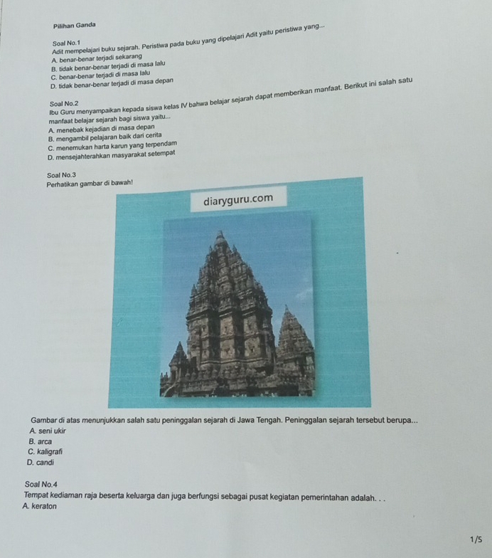 Pilihan Ganda
Adit mempelajari buku sejarah. Peristiwa pada buku yang dipelajari Adit yaitu peristiwa yang...
Soal No.1
A. benar-benar terjadi sekarang
B. tidak benar-benar terjadi di masa lalu
C. benar-benar terjadi di masa lalu
D. tidak benar-benar terjadi di masa depan
lbu Guru menyampaikan kepada siswa kelas IV bahwa belajar sejarah dapat memberikan manfaat. Berikut ini salah satu
Soal No. 2
manfaat belajar sejarah bagi siswa yaitu...
A. menebak kejadian di masa depan
B. mengambil pelajaran baik dari cerita
C. menemukan harta karun yang terpendam
D. mensejahterahkan masyarakat setempat
Soal No. 3
Perhatikan gamb
Gambar di atas menunjukkan salah satu peninggalan sejarah di Jawa Tengah. Peninggalan sejarah tersebut berupa...
A. seni ukir
B. arca
C. kaligrafi
D. candi
Soal No. 4
Tempat kediaman raja beserta keluarga dan juga berfungsi sebagai pusat kegiatan pemerintahan adalah. . .
A. keraton
1/5