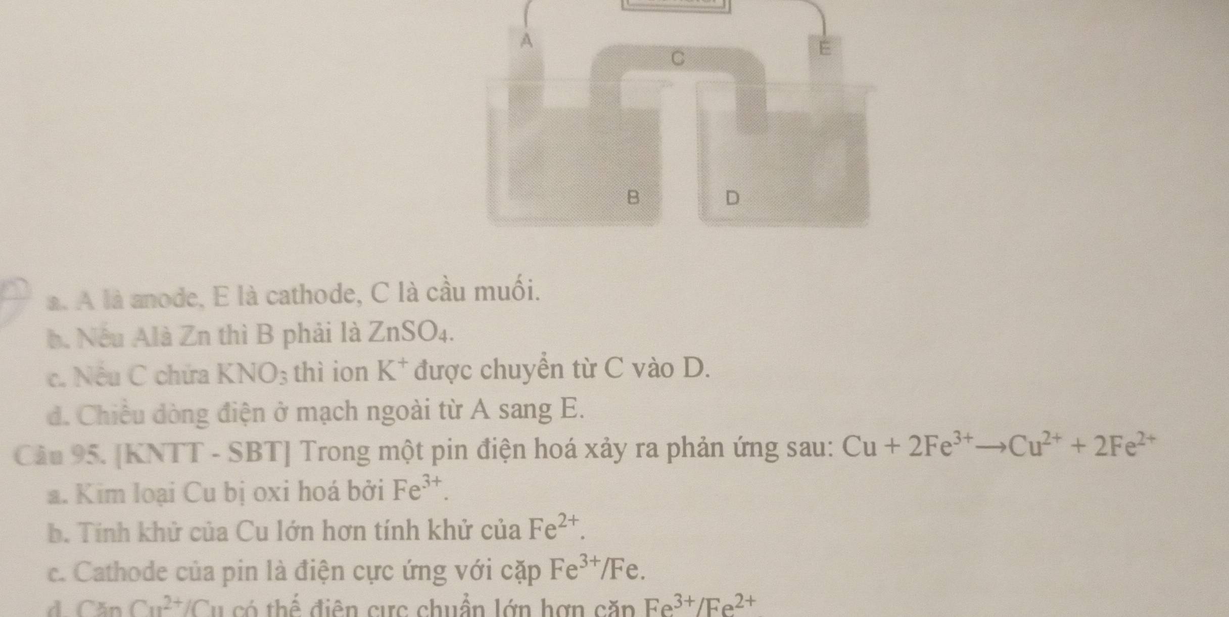 A
C
E
B
D
a. A là anode, E là cathode, C là cầu muối.
b. Nếu Alà Zn thì B phải là ZnSO_4.
c. Nếu C chứa KNO_3 thì ion K^+ được chuyển từ C vào D.
. Chiều dòng điện ở mạch ngoài từ A sang E.
Cầu 95. [KNTT - SBT] Trong một pin điện hoá xảy ra phản ứng sau: Cu+2Fe^(3+)to Cu^(2+)+2Fe^(2+)
a. Kim loại Cu bị oxi hoá bởi Fe^(3+).
b. Tính khử của Cu lớn hơn tính khử của Fe^(2+).
c. Cathode của pin là điện cực ứng với cặp Fe^(3+)/ / Fe.
d CanCu^(2+)/Cu có thế điện cực chuẩn lớn hợn căp Fe^(3+)/Fe^(2+)