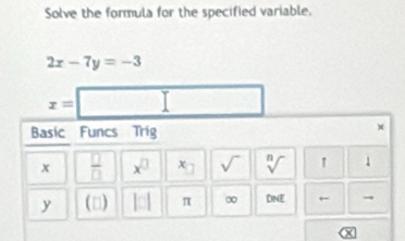 Solve the formula for the specified variable.
2x-7y=-3
x=
Basic Funcs Trig 
×
x  □ /□   x^(□) x_□  sqrt() sqrt[n]() 1
y (□) |□ π ∞ DNE ←