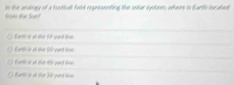 in the analogy of a football field representing the solar systern, where is Earth located
from the Sun?
Earth is at the V yard line.
Earth in at the 16-yard lise.
Earth is at the 4Gyard line.
Earth is an the Ur pad len.