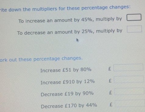 rite down the multipliers for these percentage changes: 
To increase an amount by 45%, multiply by □
To decrease an amount by 25%, multiply by □
ork out these percentage changes. 
Increase £51 by 80% £ □ 
Increase £910 by 12% £ □ frac □  
Decrease £19 by 90% £ □^
Decrease £170 by 44% £  7/4 - 1/4 = □ /□  