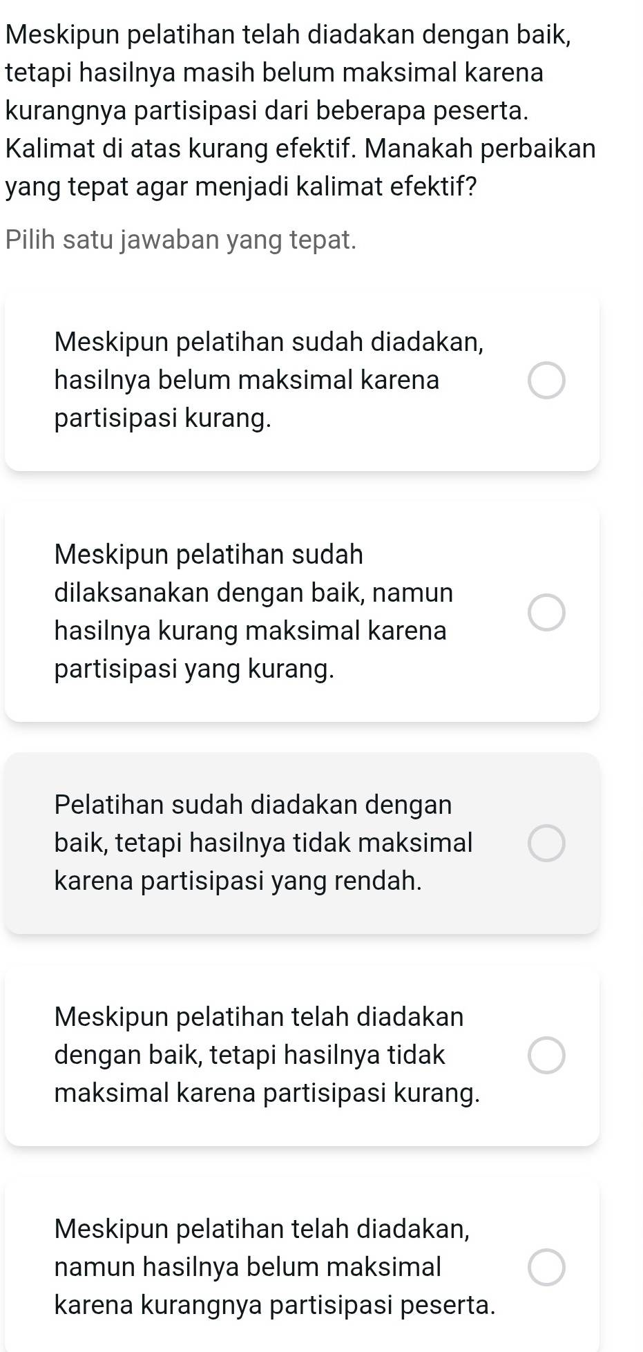 Meskipun pelatihan telah diadakan dengan baik,
tetapi hasilnya masih belum maksimal karena
kurangnya partisipasi dari beberapa peserta.
Kalimat di atas kurang efektif. Manakah perbaikan
yang tepat agar menjadi kalimat efektif?
Pilih satu jawaban yang tepat.
Meskipun pelatihan sudah diadakan,
hasilnya belum maksimal karena
partisipasi kurang.
Meskipun pelatihan sudah
dilaksanakan dengan baik, namun
hasilnya kurang maksimal karena
partisipasi yang kurang.
Pelatihan sudah diadakan dengan
baik, tetapi hasilnya tidak maksimal
karena partisipasi yang rendah.
Meskipun pelatihan telah diadakan
dengan baik, tetapi hasilnya tidak
maksimal karena partisipasi kurang.
Meskipun pelatihan telah diadakan,
namun hasilnya belum maksimal
karena kurangnya partisipasi peserta.