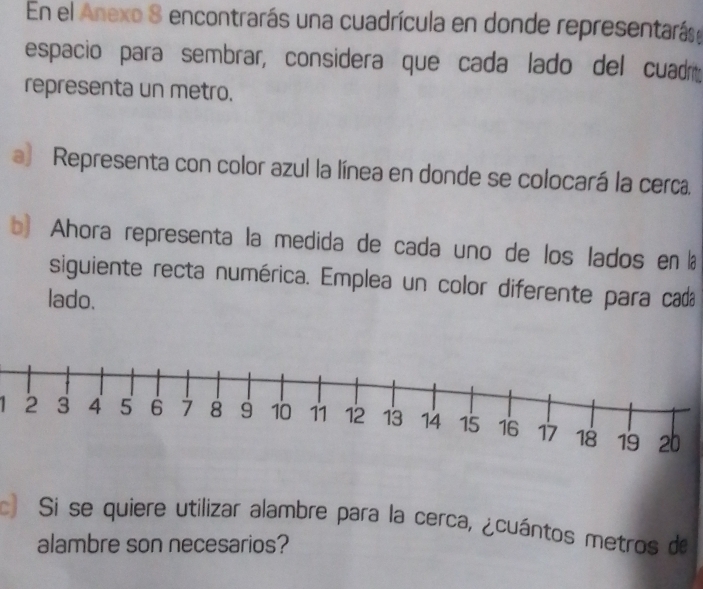 En el Anexo 8 encontrarás una cuadrícula en donde representarás, 
espacio para sembrar, considera que cada lado del cuadr 
representa un metro. 
a) Representa con color azul la línea en donde se colocará la cerca. 
b) Ahora representa la medida de cada uno de los lados en a 
siguiente recta numérica. Emplea un color diferente para cada 
lado. 
c Si se quiere utilizar alambre para la cerca, ¿cuántos metros de 
alambre son necesarios?