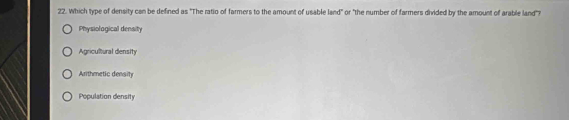 Which type of density can be defined as "The ratio of farmers to the amount of usable land" or "the number of farmers divided by the arount of arable land"?
Physiological density
Agricultural density
Arithmetic density
Population density