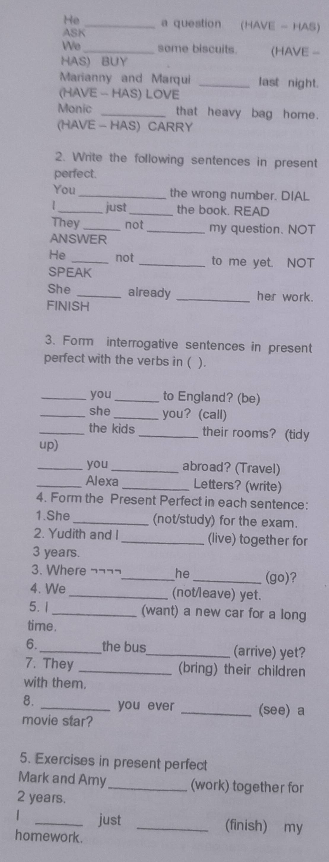 He _a question (HAVE - HAS) 
ASK 
We 
_some biscuits. (HAVE - 
HAS) BUY 
Marianny and Marqui _last night. 
(HAVE - HAS) LOVE 
Monic _that heavy bag home. 
(HAVE - HAS) CARRY 
2. Write the following sentences in present 
perfect. 
You _the wrong number. DIAL 
1 
_just _the book. READ 
They _not 
_my question. NOT 
ANSWER 
He_ 
not _to me yet. NOT 
SPEAK 
She _already _her work. 
FINISH 
3. Form interrogative sentences in present 
perfect with the verbs in ( ). 
_you _to England? (be) 
_she _you? (call) 
_the kids _their rooms?(tidy 
up) 
_you _abroad? (Travel) 
_Alexa_ Letters? (write) 
4. Form the Present Perfect in each sentence: 
1.She _(not/study) for the exam. 
2. Yudith and I_ (live) together for
3 years. 
3. Where ¬¬¬¬_ he _(go)? 
4. We_ (not/leave) yet. 
5. 1 _(want) a new car for a long 
time. 
6._ 
the bus_ (arrive) yet? 
7. They _(bring) their children 
with them. 
8. 
_you ever_ 
(see) a 
movie star? 
5. Exercises in present perfect 
Mark and Amy_ (work) together for
2 years. 
| 
_just _(finish) my 
homework.