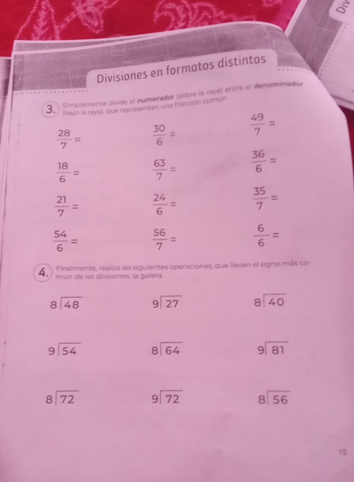 Divisiones en formatos distintos 
3. Simplemente divide el numerador (sobre la rayá) entre el denominador 
(bajo la raya), que representan una fracción común
 28/7 =
 30/6 =
 49/7 =
 18/6 =
 63/7 =
 36/6 =
 21/7 =
 24/6 =
 35/7 =
 54/6 =
 56/7 =
 6/6 =
Finalmente, realiza las siguientes operaciones, que lievan el signo más co- 
4. mún de las divisiones: la galera.
beginarrayr 8encloselongdiv 48endarray
beginarrayr 9encloselongdiv 27endarray
beginarrayr 8encloselongdiv 40endarray
beginarrayr 9encloselongdiv 54endarray
beginarrayr 8encloselongdiv 64endarray
beginarrayr 9encloselongdiv 81endarray
beginarrayr 8encloselongdiv 72endarray
beginarrayr 9encloselongdiv 72endarray
beginarrayr 8encloselongdiv 56endarray
15