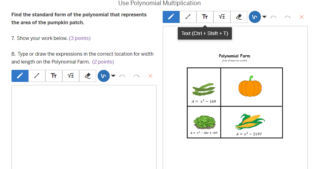 Use Polynomial Multiplication
Find the standard form of the polynomial that represents
Tr sqrt(± ) I
the area of the pumpkin patch.
Text (Ctrl + Shift + T)
7. Show your work below. (3 points)
8. Type or draw the expressions in the correct location for width Polynomial Farm
and length on the Polynomial Farm. (2 points) (not drawn to scale)
Tr sqrt(± )