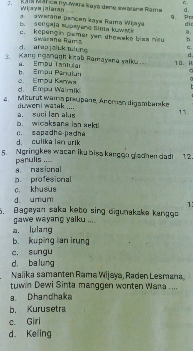 Kala Márica nyuwara kaya dene swarane Rama d.
Wijaya jalaran ....
9. Pra
a. swarane pancen kaya Rama Wijaya dic
b. sengaja supayane Sinta kuwatir
a.
c. kepengin pamer yen dheweke bisa niru b.
swarane Rama C.
d. arep jaluk tulung d
3. Kang nganggit kitab Ramayana yaiku .... 10. R
a. Empu Tantular
b. Empu Panuluh
d
c. Empu Kanwa
a
d. Empu Walmiki
4. Miturut warna praupane, Anoman digambarake
duweni watak ....
a. suci Ian alus 11.
b. wicaksana lan sekti
c. sapadha-padha
d. culika lan urik
5. Ngringkes wacan iku bisa kanggo gladhen dadi 12.
panulis ....
a. nasional
b. profesional
c. khusus
d. umum
1:
5. Bageyan saka kebo sing digunakake kanggo
gawe wayang yaiku ....
a. lulang
b. kuping lan irung
c. sungu
d. balung
Nalika samanten Rama Wijaya, Raden Lesmana,
tuwin Dewi Sinta manggen wonten Wana ....
a. Dhandhaka
b. Kurusetra
c. Giri
d. Keling