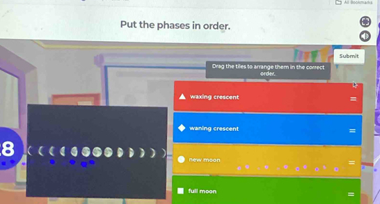 All Bookmarks
Put the phases in order.
Submit
Drag the tiles to arrange them in the correct order.
waxing crescent
waning crescent =
new moon

full moon