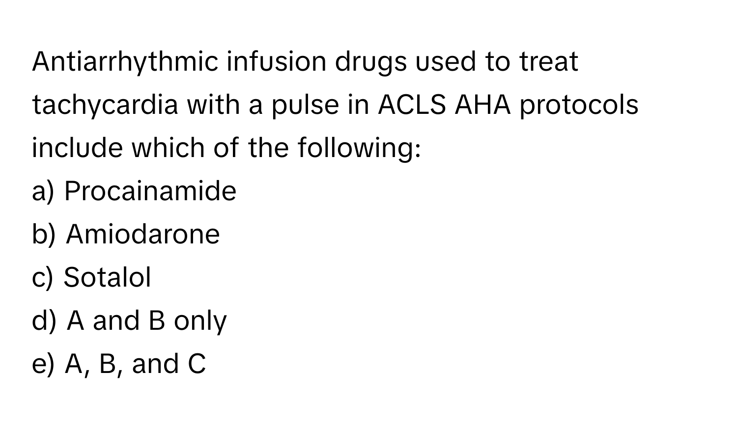 Antiarrhythmic infusion drugs used to treat tachycardia with a pulse in ACLS AHA protocols include which of the following:

a) Procainamide
b) Amiodarone
c) Sotalol
d) A and B only
e) A, B, and C