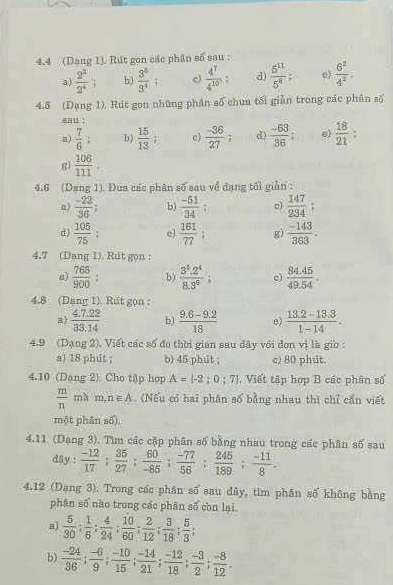 4.4 (Dang 1). Rút gọn các phân số sau :
a)  2^3/2^4 : b)  3^5/3^4 ; c)  4^7/4^(10) ; d)  5^(11)/5^8 =  6^2/4^2 
4.5 (Dạng 1). Rút gọn những phân số chua tối giản trong các phân số
sau !
n)  7/6 : b)  15/13  c)  (-36)/27 ; d)  (-53)/36 : e  18/21 
gì  106/111 .
4.6 (Dang 1). Đua các phân số sau về đạng tối giản :
n)  (-22)/36 ; b)  (-51)/34 ; c)  147/234 
d)  105/75 ; e  161/77 : gr)  (-143)/363 .
4.7 (Dang 1). Rut gọn :
a)  765/900  b)  (3^5.2^4)/8.3^9 ; c)  (84.45)/49.54 .
4.8 (Dang 1). Rut gọn :
a  (4.7.22)/33.14  b)  (9.6-9.2)/18   (13.2-13.3)/1-14 .
4.9 (Dạng 2). Viết các số đo thời gian sau dây với đơn vị là giờ :
a) 18 phút ; b) 45 phut ; c) 80 phut.
4.10 (Dạng 2). Cho tập hop A=(-2;0;7) Viết tập hợp B các phân số
 m/n  ma m,n∈ A.(Nếu có hai phần số bằng nhau thì chỉ cần viết
một phân số).
4.11 (Dạng 3). Tìm các cặp phân số bằng nhau trong các phân số sau
dây :  (-12)/17 ; 35/27 ; 60/-85 ; (-77)/56 ; 245/189 ; (-11)/8 .
4.12 (Dạng 3). Trong các phân số sau đây, tìm phân số không bằng
phân số nào trong các phân số còn lại.
8)  5/30 ; 1/6 ; 4/24 ; 10/60 ; 2/12 ; 3/18 ; 5/3 ;
b)  (-24)/36 ; (-6)/9 ; (-10)/15 ; (-14)/21 ; (-12)/18 ; (-3)/2 ; (-8)/12 .