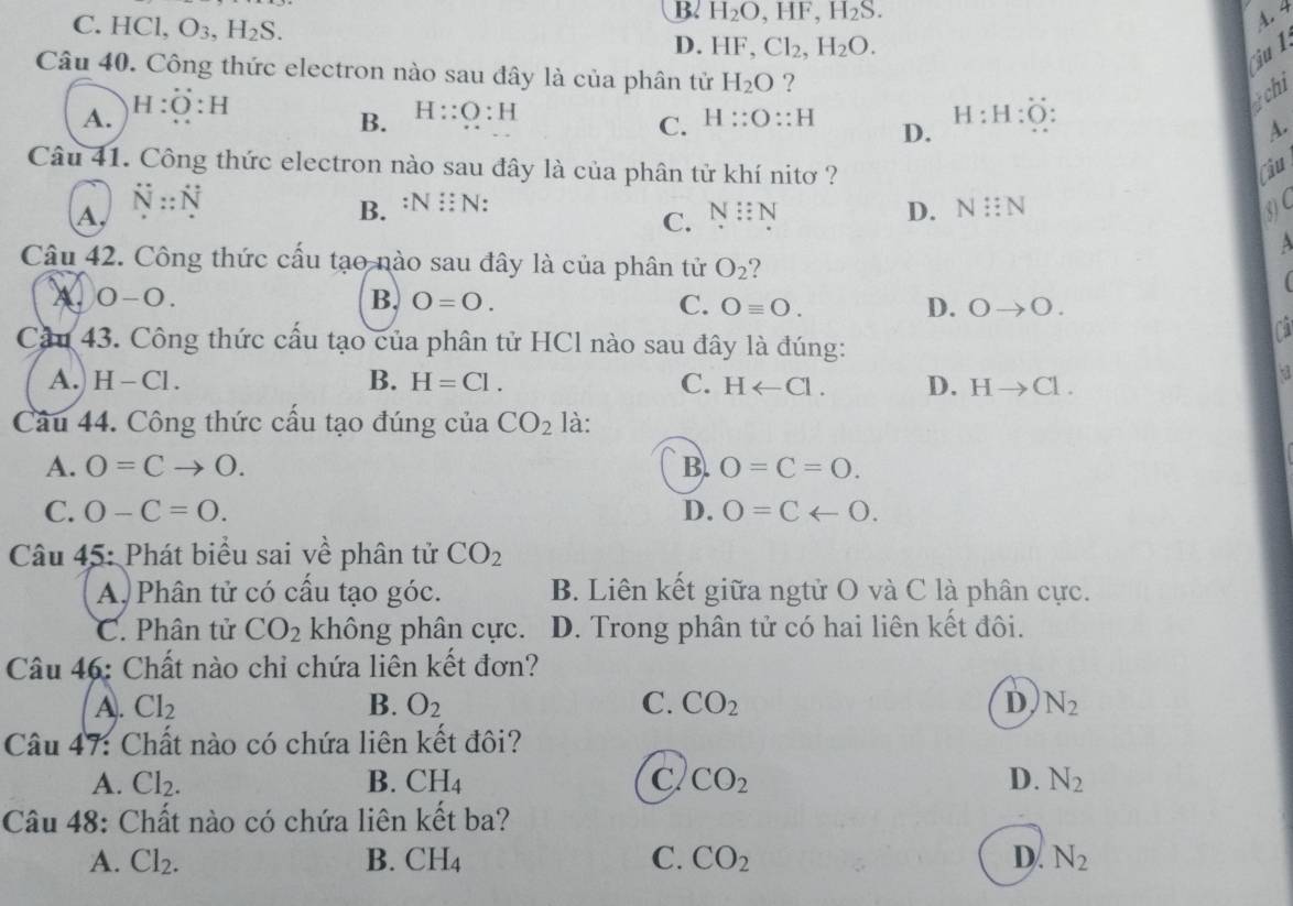 B. H_2O,HF,H_2S.
C. HC O_3,H_2S.
4.4
D. HF Cl_2,H_2O.
u 1
Câu 40. Công thức electron nào sau đây là của phân tử H_2O ?
A. H:dot O:H
gchi
C.
B. H::O:H H::O::H D. H:H:O: A.
Câu 41. Công thức electron nào sau đây là của phân tử khí nitơ ? Câu
overline N::overline 
A,
B. N: : N: N::N 3C
C. N::N
D.
A
Câu 42. Công thức cấu tạo nào sau đây là của phân tử O_2 7

0-0.
B. O=O. C. Oequiv O. D. Oto O.
Cầu 43. Công thức cấu tạo của phân tử HCl nào sau đây là đúng:
B.
A.) H-Cl H=Cl. C. Harrow Cl. D. Hto Cl.
Câu 44. Công thức cấu tạo đúng của CO_2 là:
A. O=Cto O. B. O=C=O.
C. O-C=O. D. 0=Carrow 0.
Câu 45: Phát biểu sai về phân tử CO_2
A, Phân tử có cấu tạo góc. B. Liên kết giữa ngtử O và C là phân cực.
C. Phân tử CO_2 không phân cực. D. Trong phân tử có hai liên kết đôi.
Câu 46: Chất nào chỉ chứa liên kết đơn?
A. Cl_2 B. O_2 C. CO_2 D N_2
Câu 47: Chất nào có chứa liên kết đôi?
A. Cl_2. B. CH_4 C CO_2 D. N_2
Câu 48: Chất nào có chứa liên kết ba?
A. Cl_2. B. CH_4 C. CO_2 D. N_2