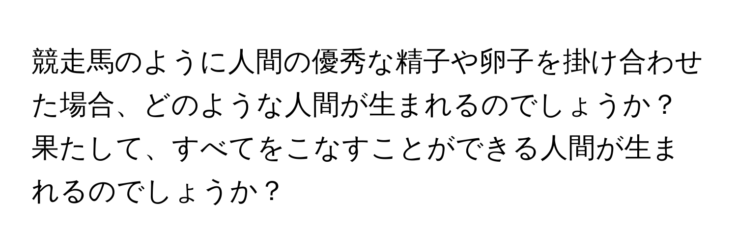 競走馬のように人間の優秀な精子や卵子を掛け合わせた場合、どのような人間が生まれるのでしょうか？果たして、すべてをこなすことができる人間が生まれるのでしょうか？