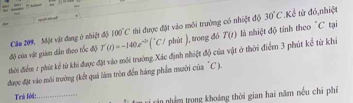 Select Select Text Annptatlion Boskark 
To 
nguyên hàm pốt × 
Start 
Câu 209. Một vật đang ở nhiệt độ 100°C thì được đặt vào môi trường có nhiệt độ 30°C.Kể từ đó,nhiệt 
độ của vật giám dần theo tốc độ T'(t)=-140.e^(-2t)(^circ C/ phit) , trong đó T(t) là nhiệt độ tính theo "C tại 
đthời điểm 1 phút kể từ khi được đặt vào môi trường.Xác định nhiệt độ của vật ở thời điểm 3 phút kể từ khi 
được đặt vào môi trường (kết quả làm tròn đến hàng phần mười của "C). 
Trả lời:_ 
* sản nhầm trong khoảng thời gian hai năm nếu chi phí