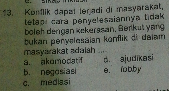 Sikap Ikiu
13. Konflik dapat terjadi di masyarakat,
tetapi cara penyelesaiannya tidak
boleh dengan kekerasan. Berikut yang
bukan penyelesaian konflik di dalam
masyarakat adalah ....
a. akomodatif d. ajudikasi
b. negosiasi e. lobby
c. mediasi