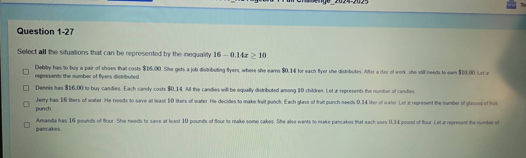 lahenge_2024-2025
Question 1-27
Select all the situations that can be represented by the inequality 16-0.14x≥ 10
Debby has to buy a pair of shoes that costs $16.00. She gets a job distributing flyers, where she earns $0.14 for each flyer she distributes. After a day of work, she still needs to earn $10.00. Let x
represents the number of flyers distributed.
Dennis has $16.00 to buy candies. Each candy costs $0.14. All the candies will be equally distributed among 10 children. Let æ represents the number of candies.
Jerry has 16 liters of water. He needs to save at least 10 liters of water. He decides to make fruit punch. Each glass of fruit punch needs 0.14 liter of water. Let ∞ represent the number of glasses of fruit
punch
Amanda has 16 pounds of flour. She needs to save at least 10 pounds of flour to make some cakes. She also wants to make pancakes that each uses 0.14 pound of flour. Let æ represent the number of
pancakes