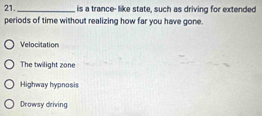 is a trance- like state, such as driving for extended
periods of time without realizing how far you have gone.
Velocitation
The twilight zone
Highway hypnosis
Drowsy driving