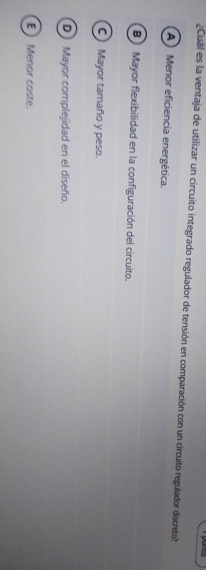 punto
Cuál es la ventaja de utilizar un circuito integrado regulador de tensión en comparación con un circuito regulador discreto?
(A) Menor eficiencia energética.
B)Mayor flexibilidad en la configuración del circuito.
C) Mayor tamaño y peso.
D Mayor complejidad en el diseño.
E  Menor coste.