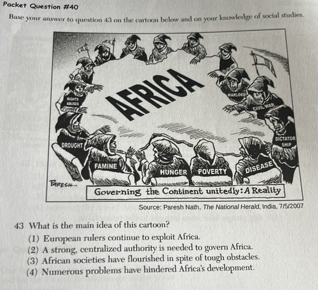 Packet Question #40
Base your answer to question 43 on the cartoon below and on your knowledge of social studies.
43 What is the main idea of this cartoon?
(1) European rulers continue to exploit Africa.
(2) A strong, centralized authority is needed to govern Africa.
(3) African societies have flourished in spite of tough obstacles.
(4) Numerous problems have hindered Africa's development.