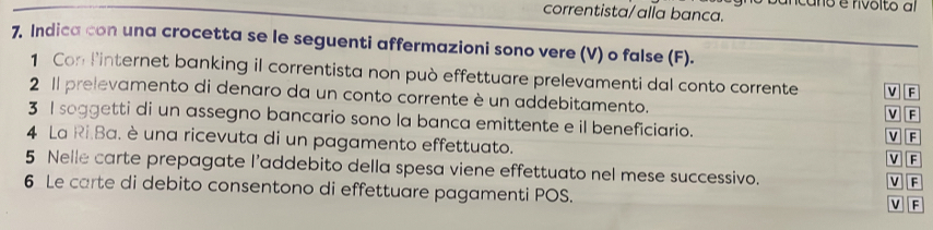 icano e rivolto al
correntista/alla banca.
7. Indica con una crocetta se le seguenti affermazioni sono vere (V) o false (F).
1 Con linternet banking il correntista non può effettuare prelevamenti dal conto corrente v F
2 Il prelevamento di denaro da un conto corrente è un addebitamento. V F
3 I soggetti di un assegno bancario sono la banca emittente e il beneficiario. V F
4 La Ri.Ba. è una ricevuta di un pagamento effettuato.
V F
5 Nelle carte prepagate l’addebito della spesa viene effettuato nel mese successivo. V F
6 Le carte di debito consentono di effettuare pagamenti POS.
V F