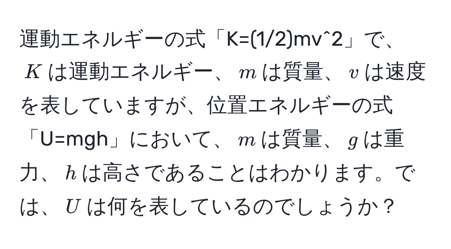 運動エネルギーの式「K=(1/2)mv^2」で、$K$は運動エネルギー、$m$は質量、$v$は速度を表していますが、位置エネルギーの式「U=mgh」において、$m$は質量、$g$は重力、$h$は高さであることはわかります。では、$U$は何を表しているのでしょうか？