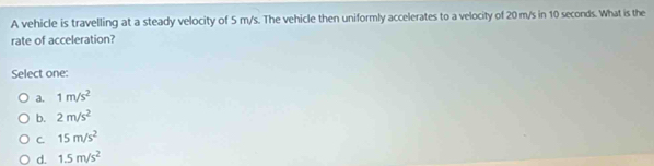 A vehicle is travelling at a steady velocity of 5 m/s. The vehicle then uniformly accelerates to a velocity of 20 m/s in 10 seconds. What is the
rate of acceleration?
Select one:
a. 1m/s^2
b. 2m/s^2
C. 15m/s^2
d. 1.5m/s^2