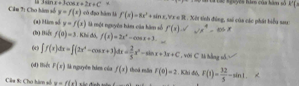 là 3sin x+3cos x+2x+C
Ti cả các nguyên hàm của hàm số k'(x
Câu 7: Cho bàm số y=f(x) có đạo hàm là f'(x)=8x^3+sin x, forall x∈ R. Xét tính đủng, sai của các phát biểu sau: 
(a) Hàm số y=f(x) là một nguyên hàm của hàm số f'(x). 
(b) Biết f(0)=3. Khi đó, f(x)=2x^4-cos x+3. 
(c) ∈t f(x)dx=∈t (2x^4-cos x+3)dx= 2/5 x^3-sin x+3x+C , với C là hằng số. 
(d) Biết F(x) là nguyên hàm của f(x) thoá mãn F(0)=2. Khi đó, F(1)= 32/5 -sin 1. 
Câu 8: Cho hàm số y=f(x) xác định trê