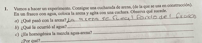 Vamos a hacer un experimento. Consigue una cucharada de arena, (de la que se usa en construcción). 
En un frasco con agua, coloca la arena y agita con una cuchara. Observa qué sucede. 
d) ¿Qué pasó con la arena? 
_ 
_ 
b) ¿Qué le ocurrió al agua? 
_ 
c) ¿Es homogénea la mezcla agua-arena? 
Por qué? 
_