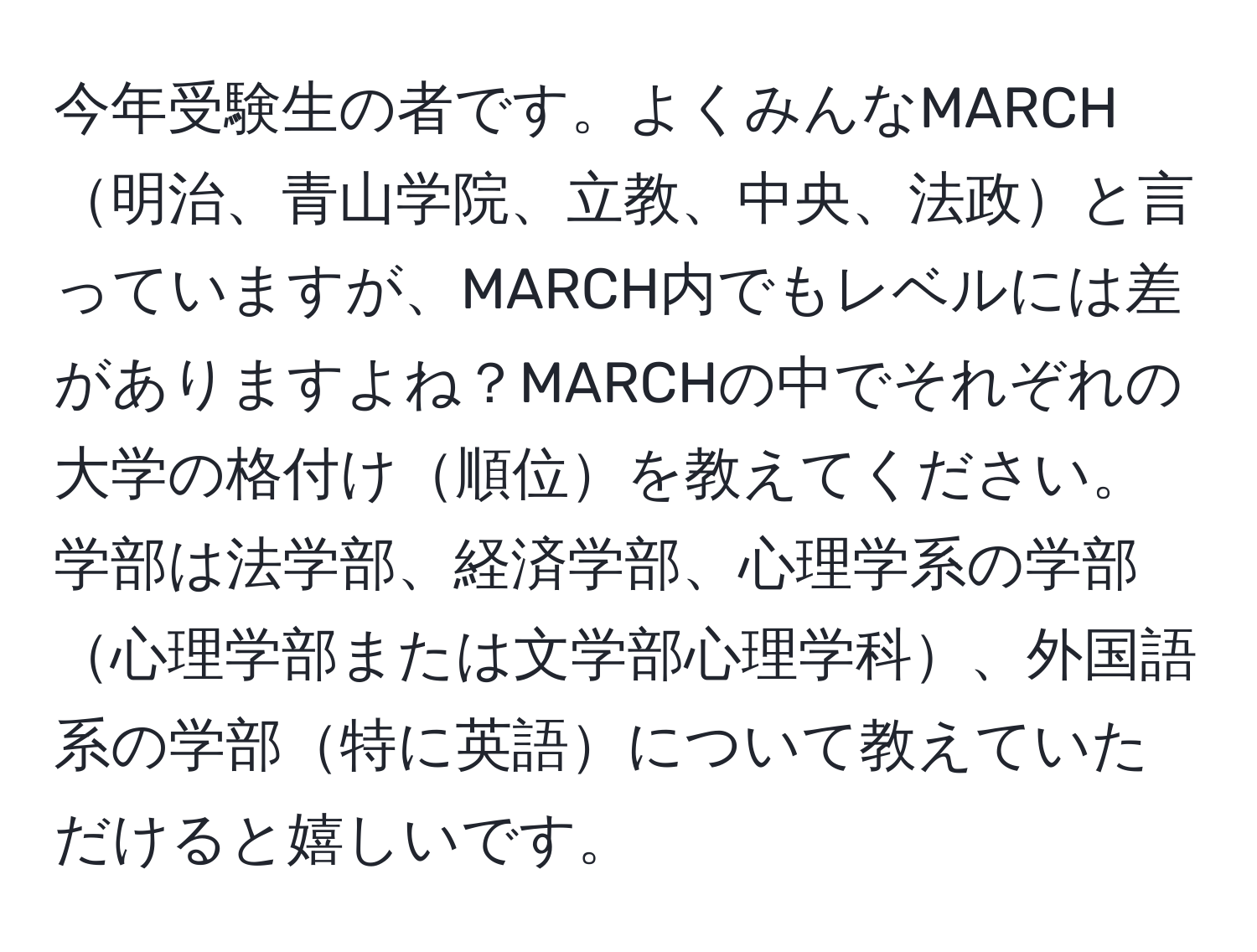 今年受験生の者です。よくみんなMARCH明治、青山学院、立教、中央、法政と言っていますが、MARCH内でもレベルには差がありますよね？MARCHの中でそれぞれの大学の格付け順位を教えてください。学部は法学部、経済学部、心理学系の学部心理学部または文学部心理学科、外国語系の学部特に英語について教えていただけると嬉しいです。