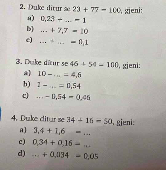 Duke ditur se 23+77=100 , gjeni: 
a) 0,23+...=1
b)...+7,7=10 _ 
c)...+...=0,1 __ 
3. Duke ditur se 46+54=100 , gjeni: 
a) 10-...=4,6 _ 
b) 1-...=0,54 _ 
c) _ ... -0,54=0,46
4. Duke ditur se 34+16=50 , gjeni: 
a) 3,4+1,6=... 
c) 0,34+0,16=... _ 
d)...+0,034=0,05 _