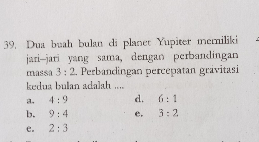 Dua buah bulan di planet Yupiter memiliki
jari-jari yang sama, dengan perbandingan
massa 3:2. Perbandingan percepatan gravitasi
kedua bulan adalah ....
a. 4:9 d. 6:1
b. 9:4 e. 3:2
e. 2:3