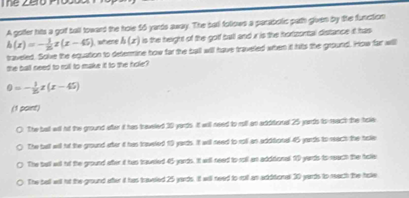 The Zero Pro
A goller his a goll ball towend the hole $6 yards away. The ball foltows a parabotic path gven by tihe function
h(x)=- 1/25 x(x-45) where h(x) is the height of the golf ball and x is the hortzental diutance i has .
traveled. Sole the equation to detenmine how far the ball will have traveted when it hils the ground. How far will
the ball need to roll to make it to the hole?
0=- 1/25 z(x-45)
(1 paint)
The ball anl hd the ground after it has treveled 10 yards. It will need to rall an addional 25 yards to reach the hale
The bull all it the ground ateri has treveled 10 yarts. It will need to roll an additional 45 yards to react the hate
The bel ai nd the ground afterid has traveled 45 yards. It wnil need to roll an adddional 10 yards to reach the hote
The bel wil ht the ground after i has traveled 25 yards. It will need to rul an aditional 30 yards to reach the hake