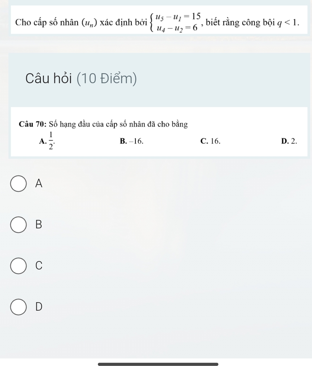 Cho cấp số nhân (u_n) xác định bởi beginarrayl u_5-u_1=15 u_4-u_2=6endarray. , biết rằng công bội q<1</tex>. 
Câu hỏi (10 Điểm)
Câu 70: Số hạng đầu của cấp số nhân đã cho bằng
A.  1/2 . B. −16. C. 16. D. 2.
A
B
C
D
