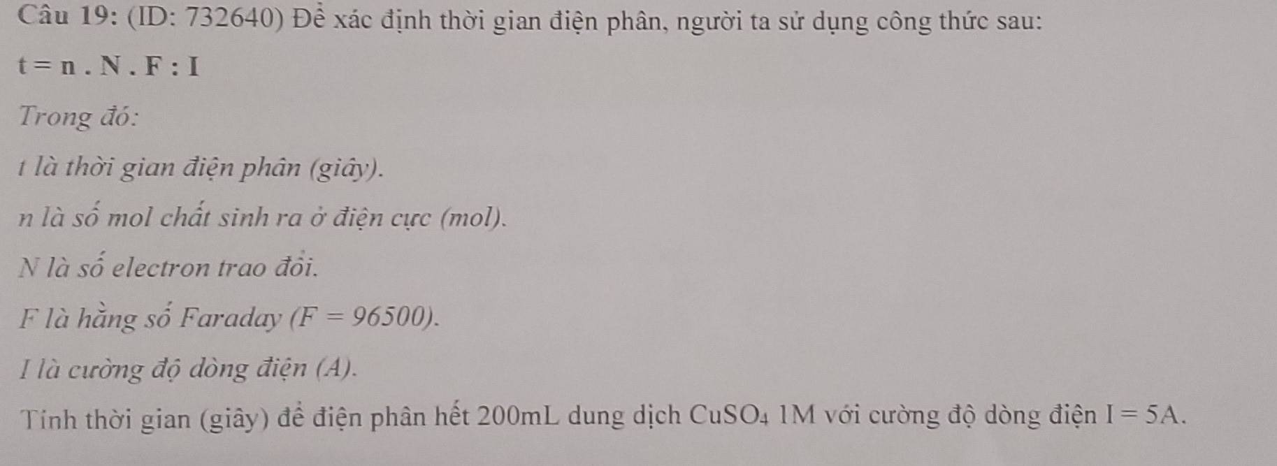 (ID: 732640) Để xác định thời gian điện phân, người ta sử dụng công thức sau:
t=n.N.F:I
Trong đó: 
t là thời gian điện phân (giây). 
n là số mol chất sinh ra ở điện cực (mol). 
N là số electron trao đồi. 
F là hằng số Faraday (F=96500). 
là cường độ dòng điện (A). 
Tính thời gian (giây) để điện phân hết 200mL dung dịch CuSO4 1M với cường độ dòng điện I=5A.