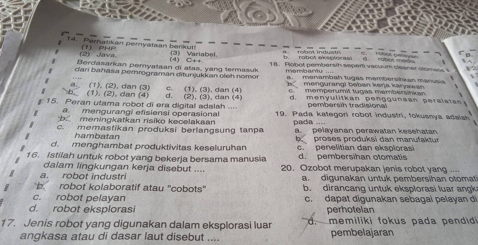 Perhatikan pernyataan berikut! d. robot medis
(1) PHP. (3) Variabel.
a. robot industri c. robot pelayan
=
b. robot eksplorasi
a (2) Java. (4) C++. 18. Robot pembersih seperti vacuum cleaner otomatis 
a
B Berdasarkan pernyataan di atas, yang termasuk membantu ....
E dari bahasa pemrograman ditunjukkan oleh nomor a. menambah tugas membersihkan manusia
b mengurangi beban kerja karyawan
a. (1), (2), dan (3) c. (1), (3), dan (4) c. memperumit tugas membersihkan
b (1), (2), dan (4) d. (2), (3), dan (4) d. menyulitkan penggunaan peralatan
15. Peran utama robot di era digital adalah .... pembersih tradisional
a. mengurangi efisiensi operasional 19. Pada kategori robot industri, fokusnya adalah
b. meningkatkan risiko kecelakaan pada ....
B c. memastikan produksi berlangsung tanpa a. pelayanan perawatan kesehatan
hambatan
b. proses produksi dan manufaktur
d. menghambat produktivitas keseluruhan c. penelitian dan eksplorasi
16. Istilah untuk robot yang bekerja bersama manusia d. pembersihan otomatis
8
dalam lingkungan kerja disebut .... 20. Ozobot merupakan jenis robot yang ....
a. robot industri a. digunakan untuk pembersihan otomati
B b. robot kolaboratif atau "cobots" b. dirancang untuk eksplorasi luar angk
c. robot pelayan c. dapat digunakan sebagai pelayan di
d. robot eksplorasi perhotelan
17. Jenis robot yang digunakan dalam eksplorasi luar
d. memiliki fokus pada pendidi
angkasa atau di dasar laut disebut .... pembelajaran